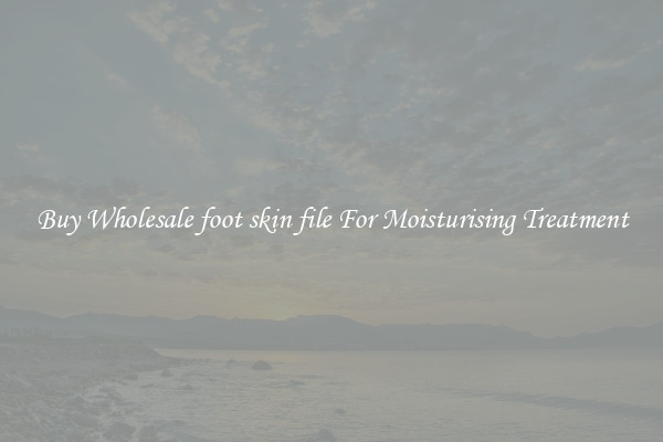 Buy Wholesale foot skin file For Moisturising Treatment