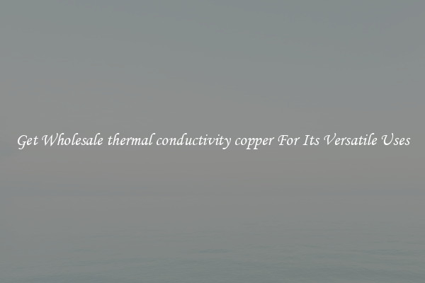 Get Wholesale thermal conductivity copper For Its Versatile Uses