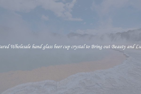 Featured Wholesale hand glass beer cup crystal to Bring out Beauty and Luxury