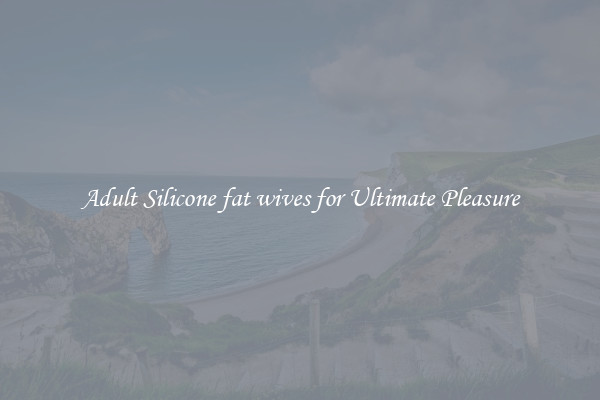 Adult Silicone fat wives for Ultimate Pleasure